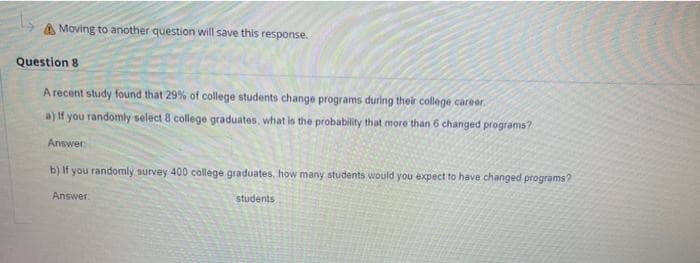 A Moving to another question will save this response.
Question 8
A recent study found that 29% of college students change programs during their college career.
a) If you randomly select 8 college graduates, what is the probability that more than 6 changed programs?
Answer
b) If you randomly survey 400 college graduates, how many students would you expect to have changed programs?
Answer
students
