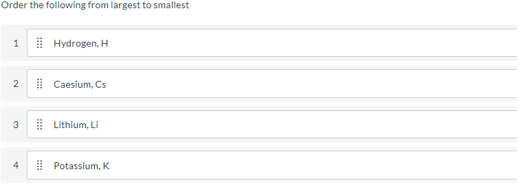 Order the following from largest to smallest
| Hydrogen, H
| Caesium, Cs
3
I Lithium, Li
4
Potassium, K
::::
