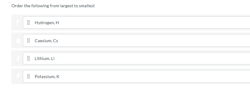 Order the following from largest to smallest
Hydrogen, H
| Caesium, Cs
Lithium, Li
Potassium, K
::::
:::
