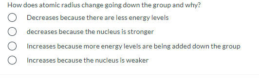 How does atomic radius change going down the group and why?
Decreases because there are less energy levels
decreases because the nucleus is stronger
Increases because more energy levels are being added down the group
Increases because the nucleus is weaker
