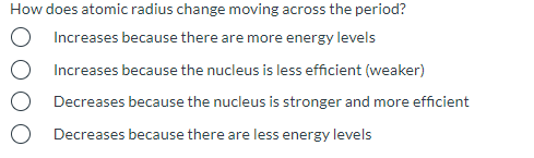 How does atomic radius change moving across the period?
Increases because there are more energy levels
Increases because the nucleus is less efficient (weaker)
Decreases because the nucleus is stronger and more efficient
Decreases because there are less energy levels
