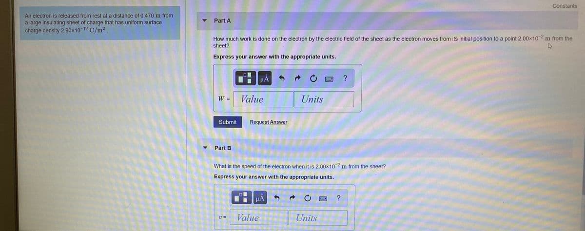 Constants
An electron is released from rest at a distance of 0.470 m from
Part A
a large insulating sheet of charge that has uniform surface
charge density 2.90x10
C/m2 .
How much work is done on the electron by the electric field of the sheet as the electron moves from its initial position to a point 2.00x10 2 m from the
sheet?
Express your answer with the appropriate units.
HA
?
W =
Value
Units
Submit
Request Answer
Part B
What is the speed of the electron when it is 2.00x102 m from the sheet?
Express your answer with the appropriate units.
HA
Value
Units
