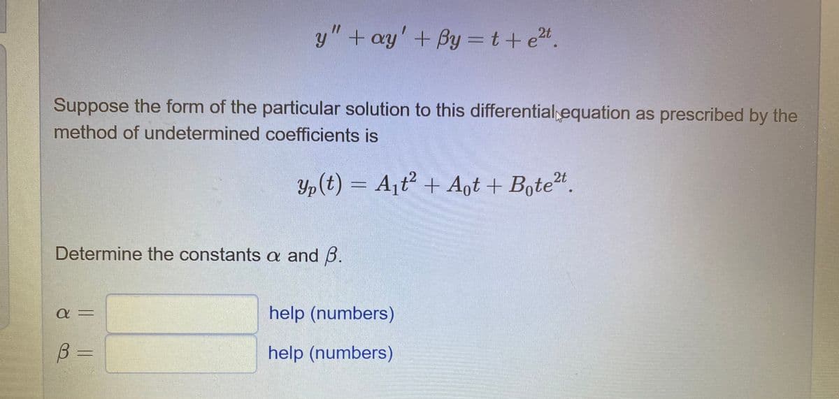 y"+ ay' + By =t+ e4.
Suppose the form of the particular solution to this differential equation as prescribed by the
method of undetermined coefficients is
Yp(t) – A¡t + Aŋt + Bote".
||
Determine the constants a and B.
help (numbers)
B.
help (numbers)
