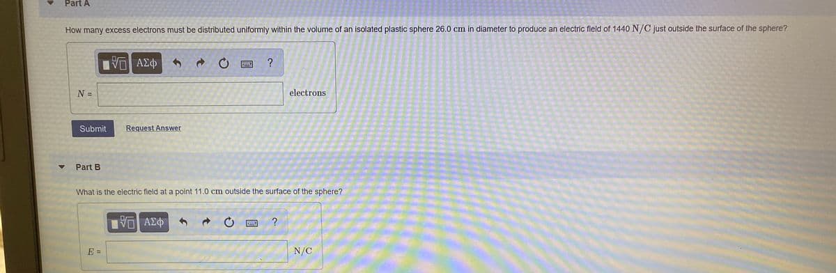 Part A
How many excess electrons must be distributed uniformly within the volume of an isolated plastic sphere 26.0 cm in diameter to produce an electric field of 1440 N/C just outside the surface of the sphere?
石| AX中
?
N =
electrons
%3D
Submit
Request Answer
Part B
What is the electric field at a point 11.0 cm outside the surface of the sphere?
ΑΣΦ
?
E =
N/C
%3D
