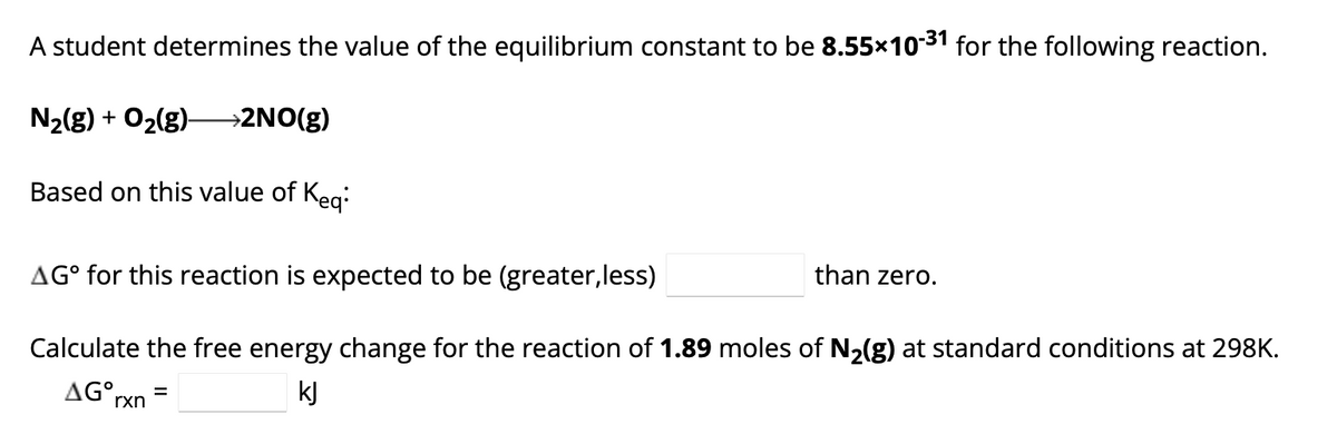 A student determines the value of the equilibrium constant to be 8.55×10-31 for the following reaction.
N₂(g) + O₂(g)- >2NO(g)
Based on this value of Keq:
AG° for this reaction is expected to be (greater,less)
Calculate the free energy change for the reaction of 1.89 moles of N₂(g) at standard conditions at 298K.
AGᵒrxn
kJ
=
than zero.