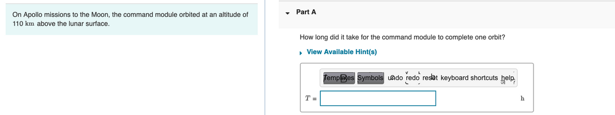 On Apollo missions to the Moon, the command module orbited at an altitude of
110 km above the lunar surface.
Part A
How long did it take for the command module to complete one orbit?
▸ View Available Hint(s)
T =
Templates Symbols undo redo reset keyboard shortcuts help
h