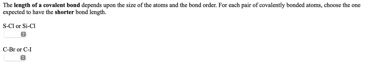 The length of a covalent bond depends upon the size of the atoms and the bond order. For each pair of covalently bonded atoms, choose the one
expected to have the shorter bond length.
S-Cl or Si-Cl
С--Br or C-I
