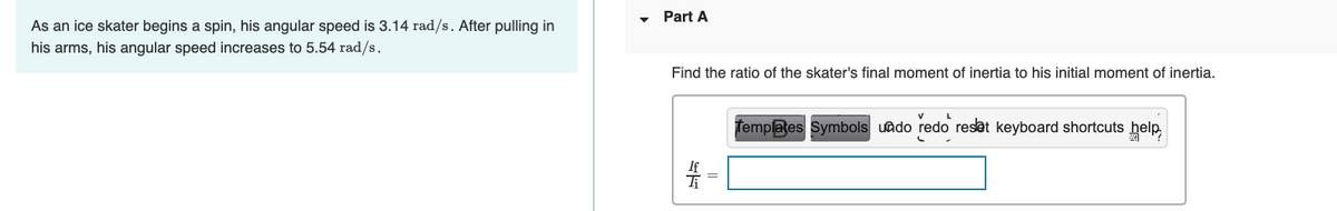 As an ice skater begins a spin, his angular speed is 3.14 rad/s. After pulling in
his arms, his angular speed increases to 5.54 rad/s.
Part A
Find the ratio of the skater's final moment of inertia to his initial moment of inertia.
S
A
Templates Symbols undo redo reset keyboard shortcuts help