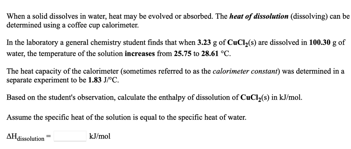 When a solid dissolves in water, heat may be evolved or absorbed. The heat of dissolution (dissolving) can be
determined using a coffee cup calorimeter.
In the laboratory a general chemistry student finds that when 3.23 g of CuCl,(s) are dissolved in 100.30 g of
water, the temperature of the solution increases from 25.75 to 28.61 °C.
The heat capacity of the calorimeter (sometimes referred to as the calorimeter constant) was determined in a
separate experiment to be 1.83 J/°C.
Based on the student's observation, calculate the enthalpy of dissolution of CuCl,(s) in kJ/mol.
Assume the specific heat of the solution is equal to the specific heat of water.
AHdissolution
kJ/mol
