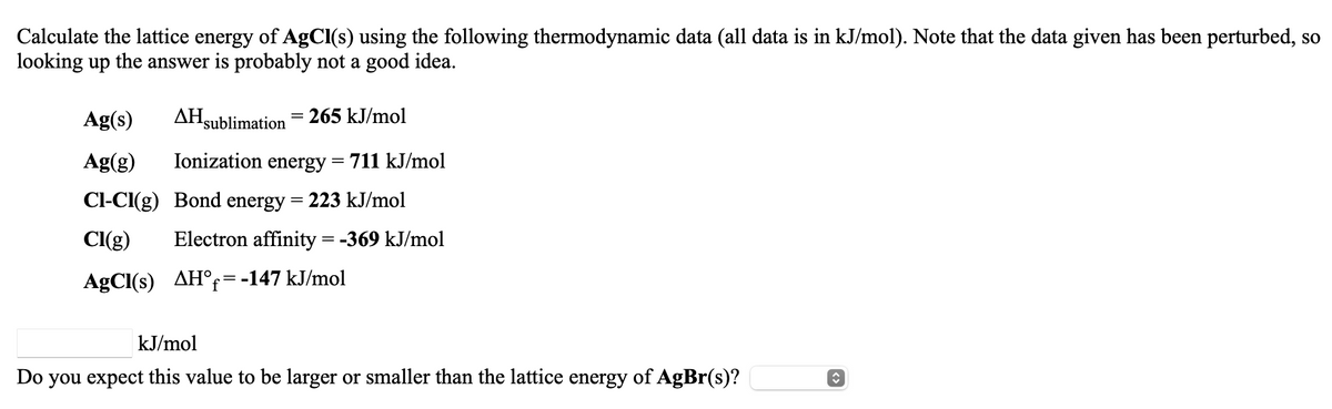 Calculate the lattice energy of AgCl(s) using the following thermodynamic data (all data is in kJ/mol). Note that the data given has been perturbed, so
looking up the answer is probably not a good idea.
Ag(s)
AHsublimation
265 kJ/mol
Ag(g)
Ionization energy
711 kJ/mol
Cl-CI(g) Bond energy = 223 kJ/mol
CI(g)
Electron affinity = -369 kJ/mol
AgCl(s) AH°=-147 kJ/mol
kJ/mol
Do you expect this value to be larger or smaller than the lattice energy of AgBr(s)?
