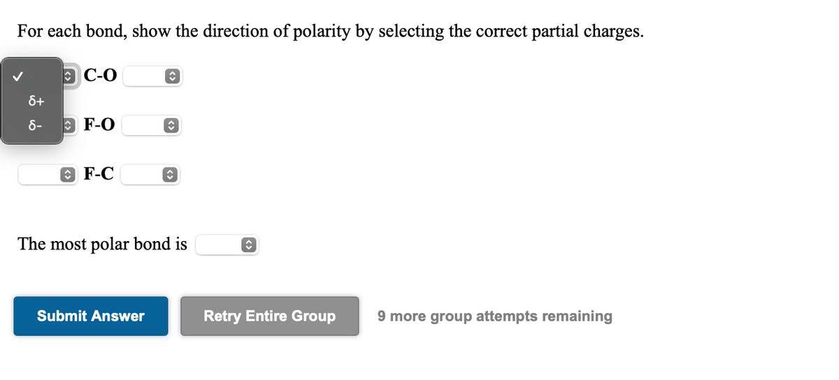 For each bond, show the direction of polarity by selecting the correct partial charges.
Э С-О
8+
8-
O F-O
O F-C
The most polar bond is
Submit Answer
Retry Entire Group
9 more group attempts remaining
