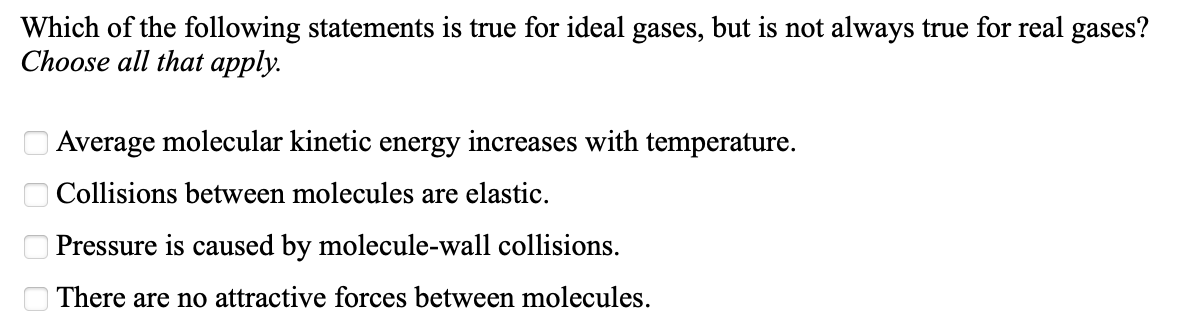 Which of the following statements is true for ideal gases, but is not always true for real gases?
Choose all that apply.
O Average molecular kinetic energy increases with temperature.
O Collisions between molecules are elastic.
O Pressure is caused by molecule-wall collisions.
There are no attractive forces between molecules.
