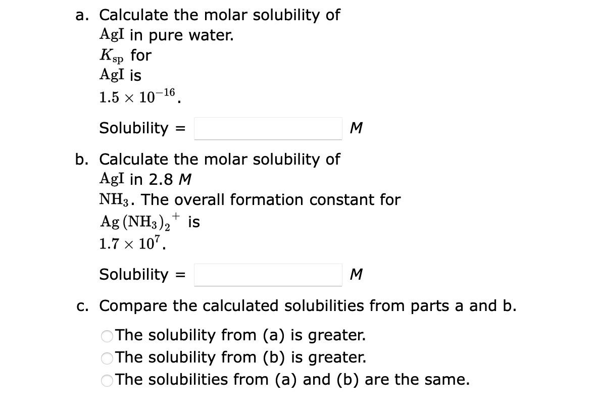 a. Calculate the molar solubility of
AgI in pure water.
Ksp for
AgI is
1.5 × 10-16.
Solubility
b. Calculate the molar solubility of
AgI in 2.8 M
NH3. The overall formation constant for
Ag (NH3)2+ is
1.7 × 107.
=
M
Solubility
c. Compare the calculated solubilities from parts a and b.
The solubility from (a) is greater.
The solubility from (b) is greater.
The solubilities from (a) and (b) are the same.
M
