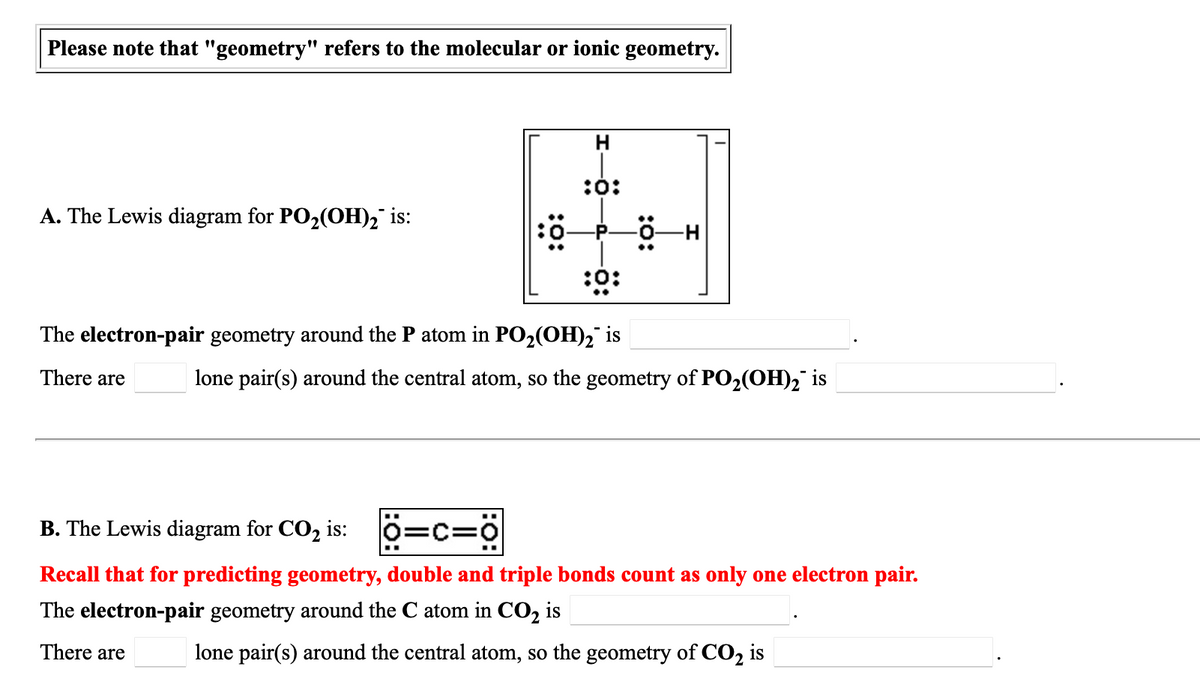 Please note that "geometry" refers to the molecular or ionic geometry.
:0:
A. The Lewis diagram for PO2(OH), is:
0-H
-P.
:0:
The electron-pair geometry around the P atom in PO2(OH)2 is
There are
lone pair(s) around the central atom, so the geometry of PO2(OH)2 is
..
B. The Lewis diagram for CO2 is:
0=c=0
Recall that for predicting geometry, double and triple bonds count as only one electron pair.
The electron-pair geometry around the C atom in CO, is
There are
lone pair(s) around the central atom, so the geometry of CO, is
