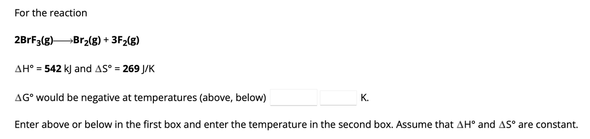 For the reaction
2BrF3(g)→→→→→→Br₂(g) + 3F₂(g)
AH° = 542 kJ and AS° = 269 J/K
AG° would be negative at temperatures (above, below)
Enter above or below in the first box and enter the temperature in the second box. Assume that AH° and AS° are constant.
K.