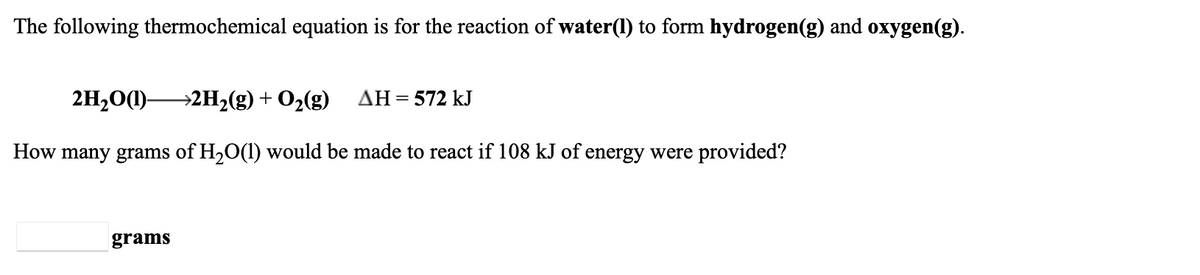 The following thermochemical equation is for the reaction of water(1) to form hydrogen(g) and oxygen(g).
2H,0(1)-
→2H2(g) + O2(g)
AH = 572 kJ
How many grams of H,O(1) would be made to react if 108 kJ of energy were provided?
grams
