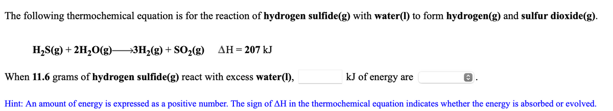The following thermochemical equation is for the reaction of hydrogen sulfide(g) with water(1) to form hydrogen(g) and sulfur dioxide(g).
H2S(g) + 2H20(g)-
→3H2(g) + SO2(g)
AH = 207 kJ
When 11.6 grams of hydrogen sulfide(g) react with excess water(1),
kJ of
energy are
Hint: An amount of energy is expressed as a positive number. The sign of AH in the thermochemical equation indicates whether the energy is absorbed or evolved.
