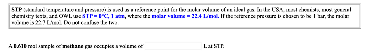 STP (standard temperature and pressure) is used as a reference point for the molar volume of an ideal gas. In the USA, most chemists, most general
chemistry texts, and OWL use STP=0°C, 1 atm, where the molar volume =
volume is 22.7 L/mol. Do not confuse the two.
22.4 L/mol. If the reference pressure is chosen to be 1 bar, the molar
A 0.610 mol sample of methane gas occupies a volume of
L at STP.
