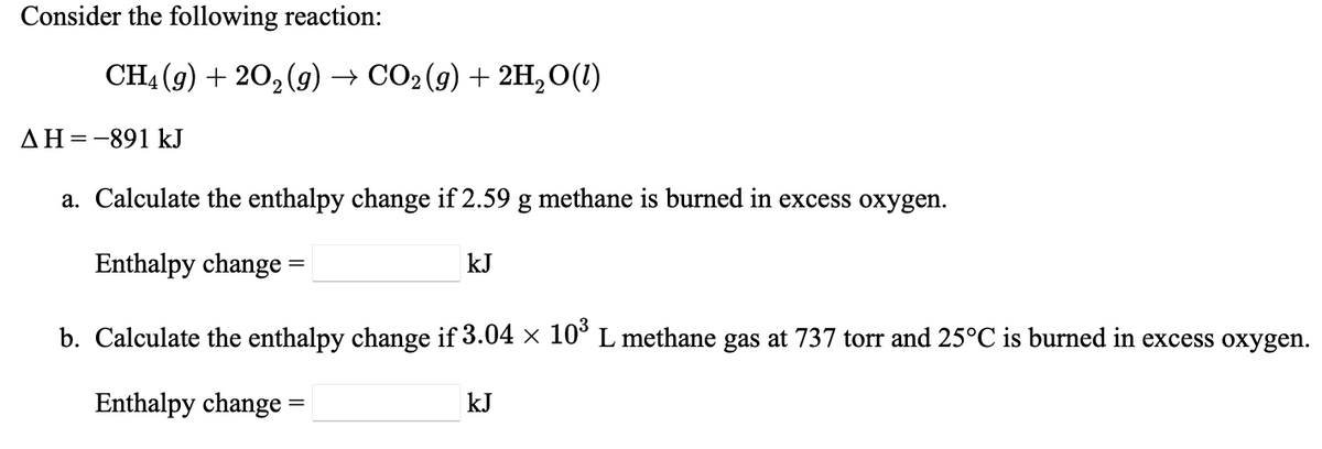 Consider the following reaction:
CH4 (9) + 20, (g) → CO2(g) + 2H,0(1)
AH=-891 kJ
a. Calculate the enthalpy change if 2.59 g methane is burned in excess oxygen.
Enthalpy change =
kJ
b. Calculate the enthalpy change if 3.04 × 10° L methane gas at 737 torr and 25°C is burned in excess oxygen.
Enthalpy change =
kJ
