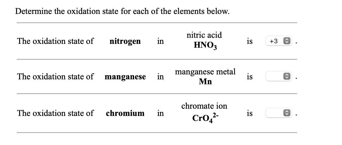 Determine the oxidation state for each of the elements below.
nitric acid
The oxidation state of
nitrogen
in
HNO3
is
+3
manganese metal
Mn
The oxidation state of
manganese
in
is
chromate ion
The oxidation state of
chromium
in
is
CrO,²
