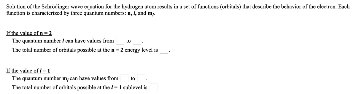 Solution of the Schrödinger wave equation for the hydrogen atom results in a set of functions (orbitals) that describe the behavior of the electron. Each
function is characterized by three quantum numbers: n, 1, and m.
If the value ofn=2
The quantum number I can have values from
to.
The total number of orbitals possible at the n=2 energy level is
If the value ofl =1
The quantum number m, can have values from
to
The total number of orbitals possible at the I
=1 sublevel is
