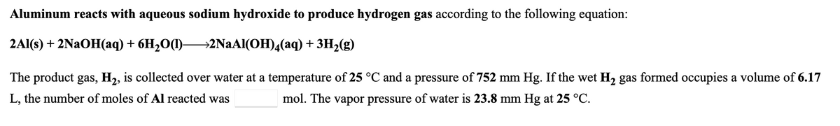 Aluminum reacts with aqueous sodium hydroxide to produce hydrogen gas according to the following equation:
2Al(s) + 2NAOH(aq) + 6H2O(1)-
→2NAAI(OH)4(aq) + 3H2(g)
The product gas, H2, is collected over water at a temperature of 25 °C and a pressure of 752 mm Hg. If the wet H2 gas formed occupies a volume of 6.17
L, the number of moles of Al reacted was
mol. The vapor pressure of water is 23.8 mm Hg at 25 °C.

