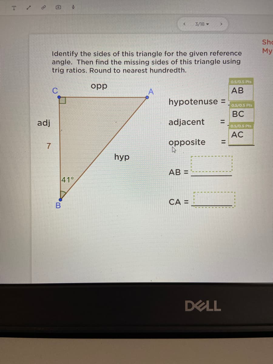 T
3/18 -
Sho
My
Identify the sides of this triangle for the given reference
angle. Then find the missing sides of this triangle using
trig ratios. Round to nearest hundredth.
0.5/0.5 Pts
opp
АВ
hypotenuse =
0.5/0.5 Pts
BC
adj
adjacent
%3D
0.5/0.5 Pts
AC
opposite
%3D
7
hyp
AB =
41°
CA =
DELL
