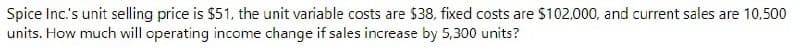 Spice Inc.'s unit selling price is $51, the unit variable costs are $38, fixed costs are $102.000, and current sales are 10,500
units. How much will operating income change if sales increase by 5,300 units?
