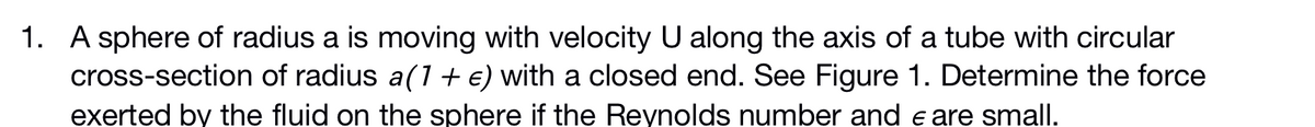1. A sphere of radius a is moving with velocity U along the axis of a tube with circular
cross-section of radius a(1 + €) with a closed end. See Figure 1. Determine the force
exerted by the fluid on the sphere if the Reynolds number and e are small.
