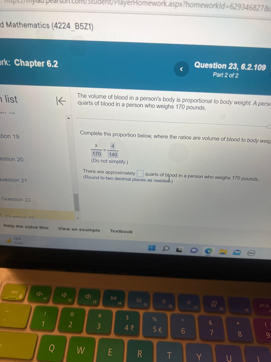 d Mathematics (4224_B5Z1)
ork: Chapter 6.2
list
stion 19
estion 20
Question 21
Question 22
Question 23
Help me solve this
75°F
Clear
esc
C
Ž
F1
!
1
K
Q
2
F2
2
The volume of blood in a person's body is proportional to body weight. A persc
quarts of blood in a person who weighs 170 pounds.
Complete the proportion below, where the ratios are volume of blood to body weig
View an example Textbook
ent/PlayerHomework.aspx?homeworklid=629346827&e
X
4
170 140
(Do not simplify.)
W
There are approximately quarts of blood in a person who weighs 170 pounds.
(Round to two decimal places as needed.)
2
F3
=
#3
DII
E
F4
$
4₹
DE
R
F5
HH
%
5 €
F6
T
Question 23, 6.2.109
Part 2 of 2
J
A
6
0
F7
Y
G
&
7
F8
*00
8
F9
prt sc
(
9