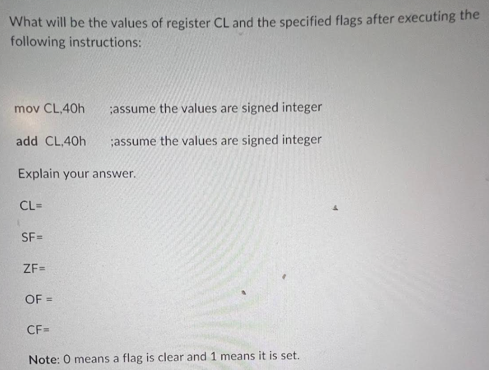 What will be the values of register CL and the specified flags after executing the
following instructions:
mov CL,40h
add CL,40h
Explain your answer.
CL=
SF=
ZF=
OF =
;assume the values are signed integer
;assume the values are signed integer
CF=
Note: 0 means a flag is clear and 1 means it is set.