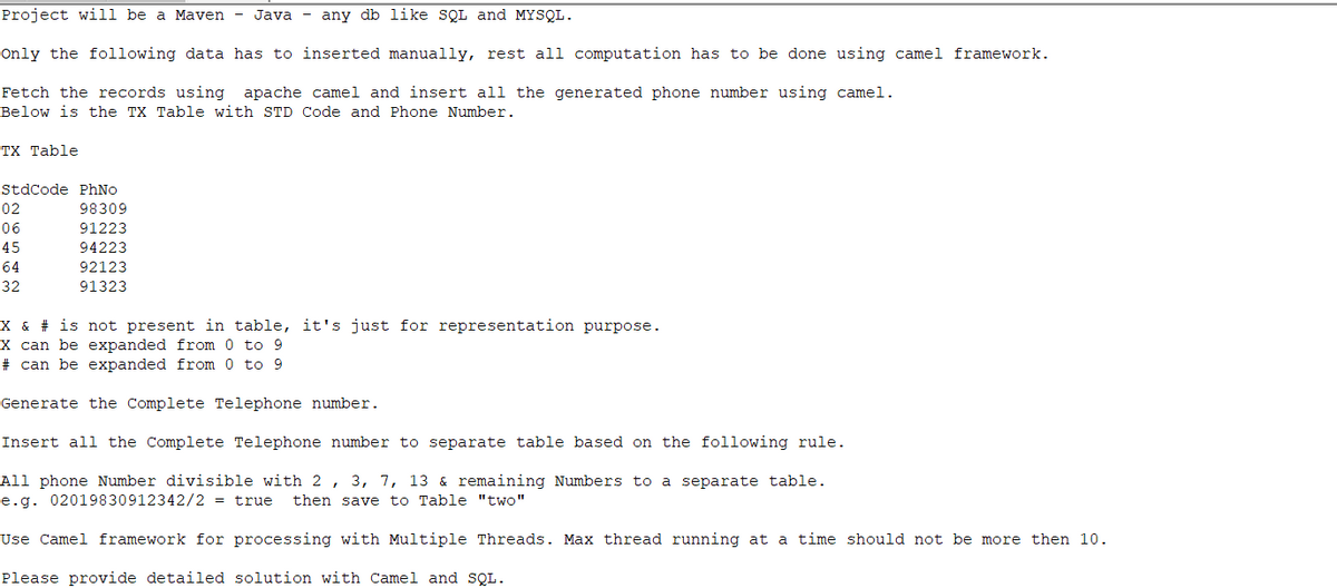 Project will be a Maven - Java - any db like SQL and MYSQL.
Only the following data has to inserted manually, rest all computation has to be done using camel framework.
Fetch the records using apache camel and insert all the generated phone number using camel.
Below is the TX Table with STD Code and Phone Number.
TX Table
StdCode PhNo
98309
91223
94223
92123
91323
02
06
45
64
32
X & # is not present in table, it's just for representation purpose.
X can be expanded from 0 to 9
# can be expanded from 0 to 9
Generate the Complete Telephone number.
Insert all the Complete Telephone number to separate table based on the following rule.
All phone Number divisible with 2, 3, 7, 13 & remaining Numbers to a separate table.
e.g. 02019830912342/2 = true then save to Table "two"
Use Camel framework for processing with Multiple Threads. Max thread running at a time should not be more then 10.
Please provide detailed solution with Camel and SQL.