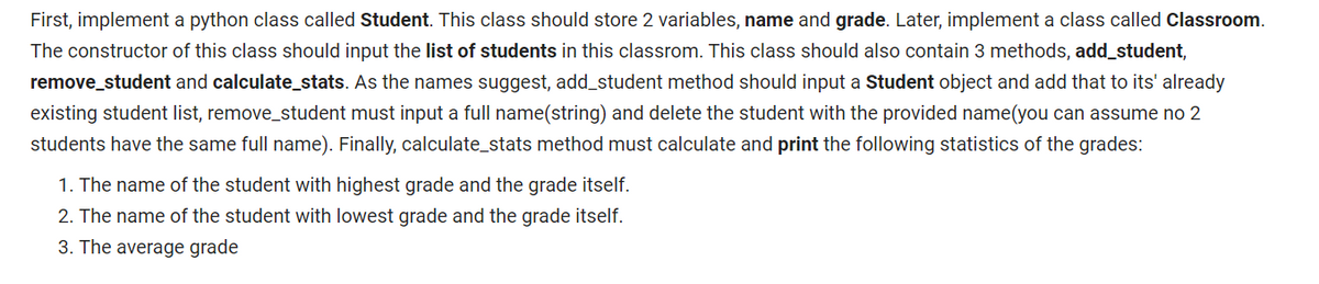 First, implement a python class called Student. This class should store 2 variables, name and grade. Later, implement a class called Classroom.
The constructor of this class should input the list of students in this classrom. This class should also contain 3 methods, add_student,
remove_student and calculate_stats. As the names suggest, add_student method should input a Student object and add that to its' already
existing student list, remove_student must input a full name(string) and delete the student with the provided name(you can assume no 2
students have the same full name). Finally, calculate_stats method must calculate and print the following statistics of the grades:
1. The name of the student with highest grade and the grade itself.
2. The name of the student with lowest grade and the grade itself.
3. The average grade