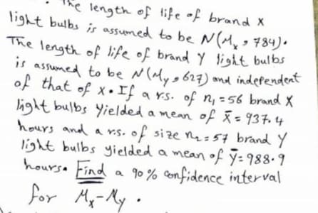 The length of life of brand Y light bulbs
he length of life of brand x
light bulbs is assumed to be N(My> 784).
is assumed to be N (aMys 627) and independeat
of that of x •If a rs. of n, -56 brand X
light bulbs Yielded a mean of =937.4
hours and a r.s. of size nq =57 brandY
light bulbs yielded a mean of ỹ- 988.9
a 90% Confidence interval
My-My •
%3D
hoursa Find
for
