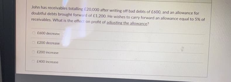 John has receivables totalling £20,000 after writing off bad debts of £600, and an allowance for
doubtful debts brought forward of £1,200. He wishes to carry forward an allowance equal to 5% of
receivables. What is the effect on profit of adjusting the allowance?
£600 decrease
£200 decrease
£200 increase
O£400 increase