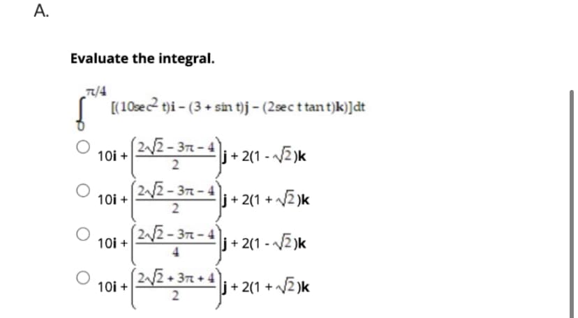 A.
Evaluate the integral.
7/4
f [(10sect)i - (3 + sin t)j - (2sec t tant)k)]dt
j+2(1-√√√2)k
j+2(1+√√2)k
j+2(1-√√2)k
10i +
10i+
10i +
10i +
(2√√√2-37-4
2
(2√√2-32-4
2
(2√√2-37-4
(2√√√2+3π2 + 4)
(2√² +
2
i + 2(1+√√2)k
+