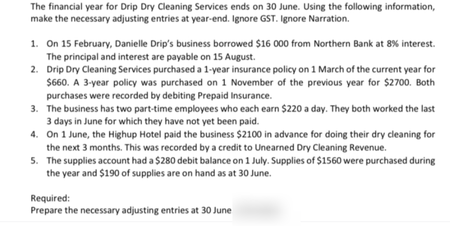 The financial year for Drip Dry Cleaning Services ends on 30 June. Using the following information,
make the necessary adjusting entries at year-end. Ignore GST. Ignore Narration.
1. On 15 February, Danielle Drip's business borrowed $16 000 from Northern Bank at 8% interest.
The principal and interest are payable on 15 August.
2. Drip Dry Cleaning Services purchased a 1-year insurance policy on 1 March of the current year for
$660. A 3-year policy was purchased on 1 November of the previous year for $2700. Both
purchases were recorded by debiting Prepaid Insurance.
3. The business has two part-time employees who each earn $220 a day. They both worked the last
3 days in June for which they have not yet been paid.
4. On 1 June, the Highup Hotel paid the business $2100 in advance for doing their dry cleaning for
the next 3 months. This was recorded by a credit to Unearned Dry Cleaning Revenue.
5. The supplies account had a $280 debit balance on 1 July. Supplies of $1560 were purchased during
the year and $190 of supplies are on hand as at 30 June.
Required:
Prepare the necessary adjusting entries at 30 June
