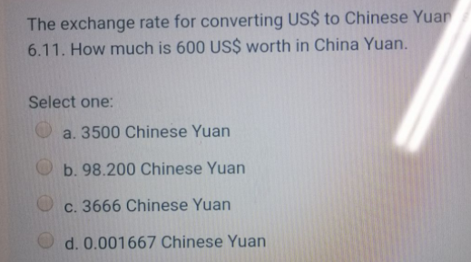 The exchange rate for converting US$ to Chinese Yuan
6.11. How much is 600 US$ worth in China Yuan.
Select one:
a. 3500 Chinese Yuan
b. 98.200 Chinese Yuan
c. 3666 Chinese Yuan
d. 0.001667 Chinese Yuan
