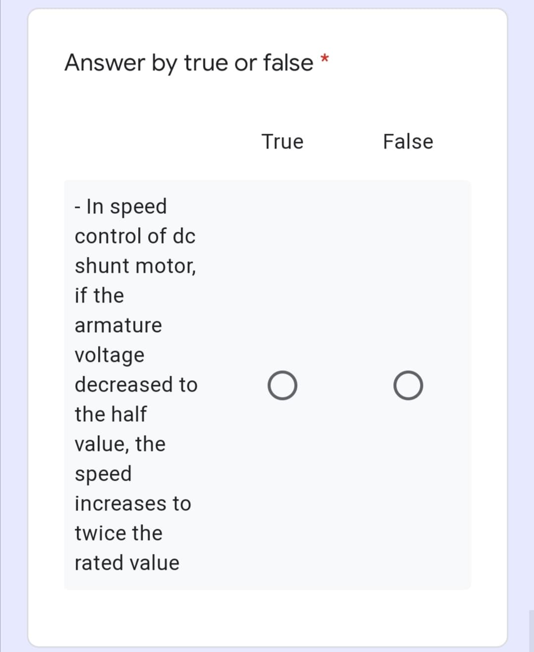 Answer by true or false *
True
False
- In speed
control of dc
shunt motor,
if the
armature
voltage
decreased to
the half
value, the
speed
increases to
twice the
rated value

