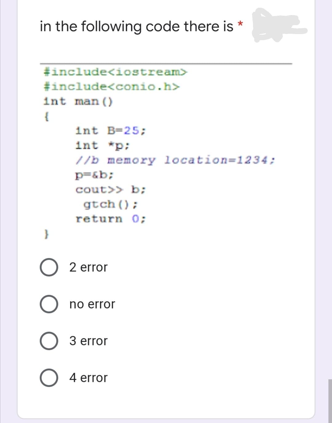 in the following code there is *
#include<iostream>
#include<conio.h>
int man()
{
int B=25;
int *p;
//b memory location=1234;
p=&b;
cout>> b;
gtch();
return 0;
2 error
no error
3 error
4 error
