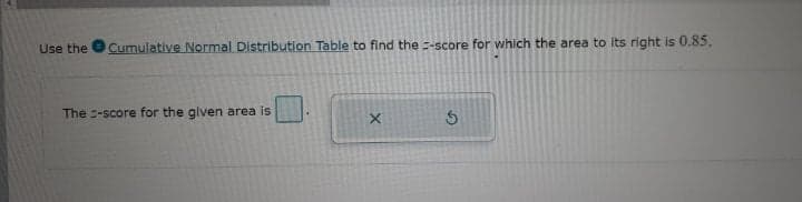 Use the
Cumulative Normal Distribution Table to find the =-score for which the area to its right is 0.85.
The -score for the glven area is
X.
