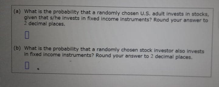 (a) What is the probability that a randomly chosen U.S. adult invests in stocks,
given that s/he invests in fixed income instruments? Round your answer to
2 decimal places.
(b) What is the probability that a randomly chosen stock investor also invests
in fixed income instruments? Round your answer to 2 decimal places.
