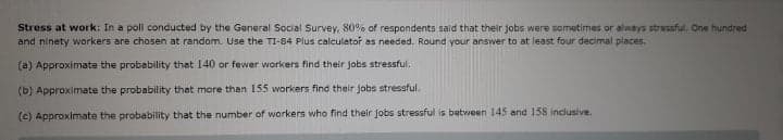 Stress at work: In a poll conducted by the General Social Survey, 80% of respondents said that their jobs were sometimes or always stressful. One hundred
and ninety workers are chosen at random. Use the TI-84 Plus calculator as needed. Round your answer to at least four decimal places.
(a) Approximate the probability that 140 or fewer workers find their jobs stressful.
(b) Approximate the probability that more than 155 workers find their jobs stressful.
(c) Approximate the probability that the number of workers who find their jobs stressful is batween 145 and 158 inclusive.

