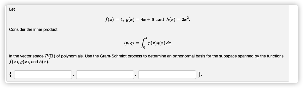 Let
f(x) = 4, g(x) = 4x + 6 and h(x) = 2x?.
Consider the inner product
(p, q) =
p(x)q(x) dæ
in the vector space P(R) of polynomials. Use the Gram-Schmidt process to determine an orthonormal basis for the subspace spanned by the functions
f(x), g(x), and h(x).
}.
