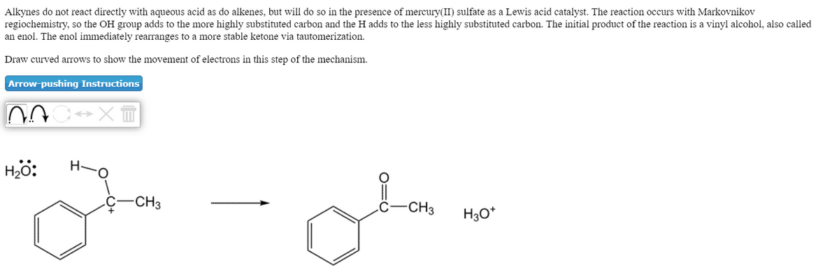 Alkynes do not react directly with aqueous acid as do alkenes, but will do so in the presence of mercury(II) sulfate as a Lewis acid catalyst. The reaction occurs with Markovnikov
regiochemistry, so the OH group adds to the more highly substituted carbon and the H adds to the less highly substituted carbon. The initial product of the reaction is a vinyl alcohol, also called
an enol. The enol immediately rearranges to a more stable ketone via tautomerization.
Draw curved arrows to show the movement of electrons in this step of the mechanism.
Arrow-pushing Instructions
-X티
Hö:
H-O
-CH3
-CH3
H30*

