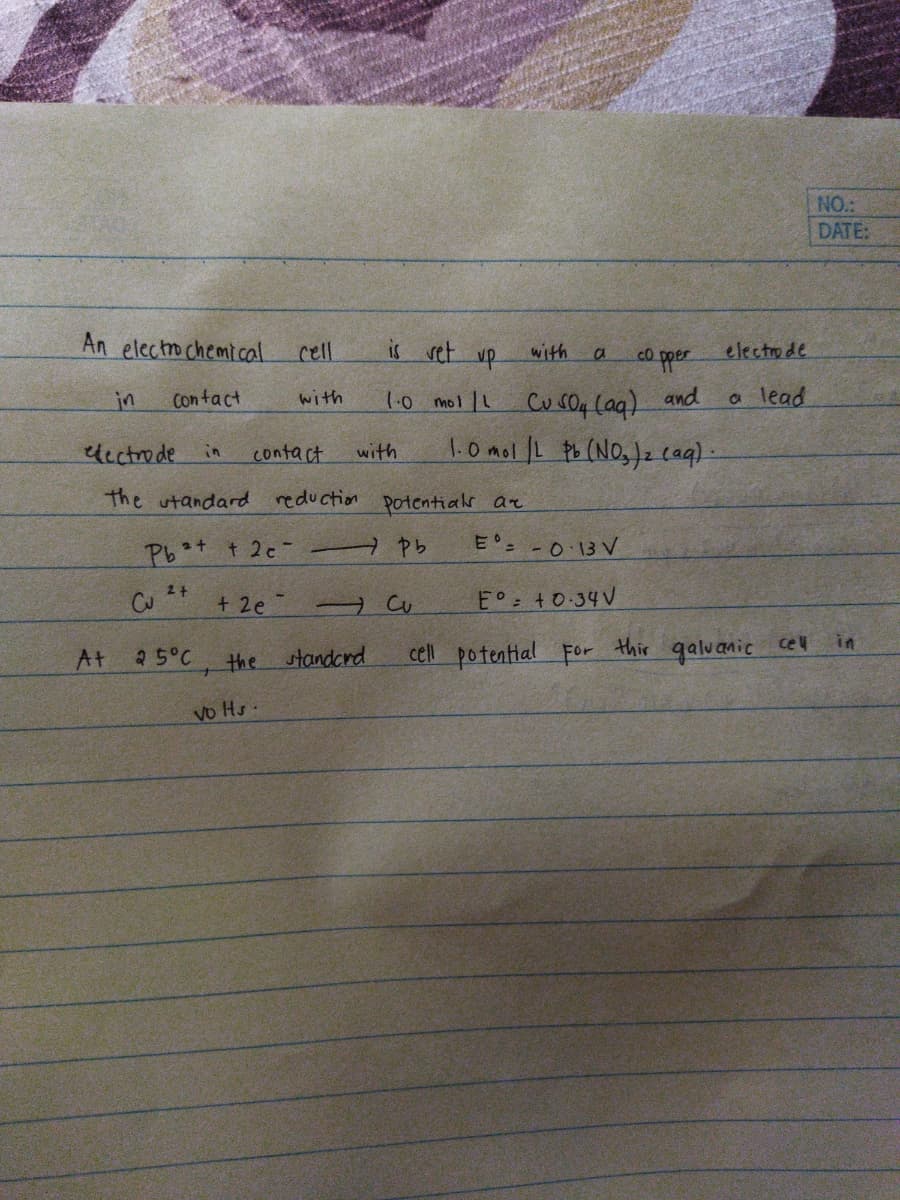 NO.:
DATE:
An electro chemical
is vet up
electrode
cell
with
co pper
Cu s04 lag) and
1.0mol L tb (NOs)z cag).
in
Contact
with
1.0 mol L
a lead
dcctrode
with
in
contact
the utandard reduction potentials ar
Pbt t 2c-
E° -0 13V
2+
E° +0-34V
thir galuanic
in
cel
At
25°C
the standcrd
cell potential For
vo Hs
