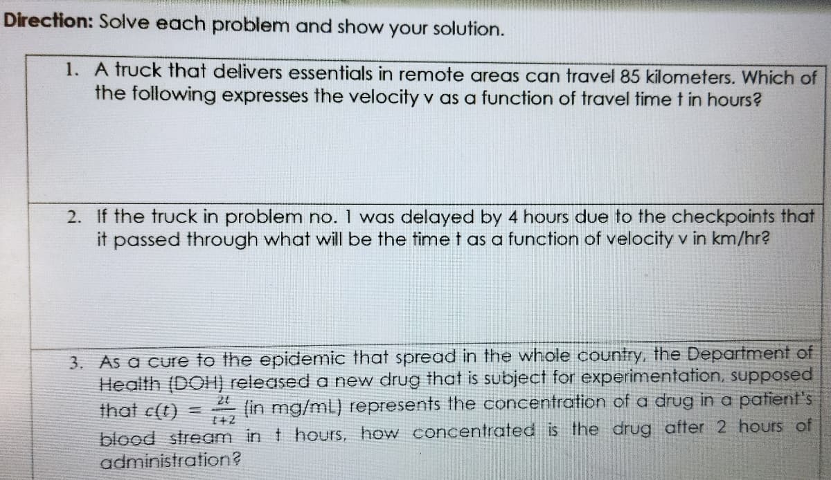 Direction: Solve each problem and show your solution.
1. A truck that delivers essentials in remote areas can travel 85 kilometers. Which of
the following expresses the velocity v as a function of travel time t in hours?
2. If the truck in problem no. 1 was delayed by 4 hours due to the checkpoints that
it passed through what will be the time t as a function of velocity v in km/hr?
3. As a cure to the epidemic that spread in the whole country, the Department of
Health (DOH) released a new drug that is subject for experimentation, supposed
that c(t)
2t
(in mg/mL) represents the concentration of a drug in a patient's
%3D
blood stream in t hours, how concentrated is the drug after 2 hours of
administration?
t+2
