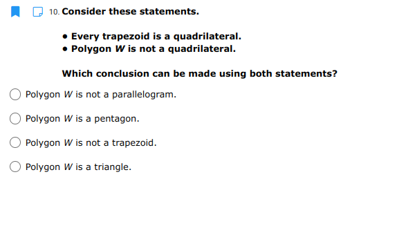 10. Consider these statements.
Every trapezoid is a quadrilateral.
• Polygon W is not a quadrilateral.
Which conclusion can be made using both statements?
Polygon W is not a parallelogram.
O Polygon W is a pentagon.
Polygon W is not a trapezoid.
O Polygon W is a triangle.
