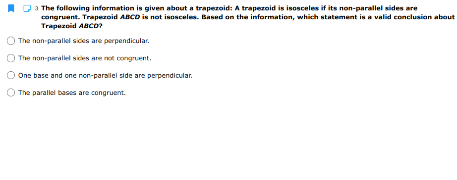 3. The following information is given about a trapezoid: A trapezoid is isosceles if its non-parallel sides are
congruent. Trapezoid ABCD is not isosceles. Based on the information, which statement is a valid conclusion about
Trapezoid ABCD?
The non-parallel sides are perpendicular.
The non-parallel sides are not congruent.
One base and one non-parallel side are perpendicular.
O The parallel bases are congruent.
