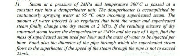 1.
Steam at a pressure of 2MPA and temperature 300°C is passed at a
constant rate into a desuperheater unit. The desuperheater is accomplished by
continuously spraying water at 95 °C onto incoming superheated steam. The
amount of water injected is so regulated that both the water and superheated
steam finally change into dry steam at 2 MPa. If the resulting mixture of dry
saturated steam leaves the desuperheater at 2MPA and the rate of I kg/s, find the
mass of superheated steam used per hour and the mass of water to be injected per
hour. Fond also the diameter of the pipe through which the superheated steam
flows to the superheater if the speed of the steam through the pipe is not to exceed
25m/s..
